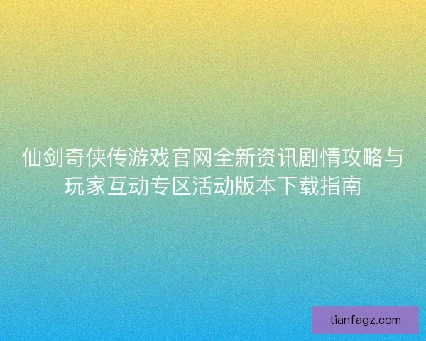 仙剑奇侠传游戏官网全新资讯剧情攻略与玩家互动专区活动版本下载指南
