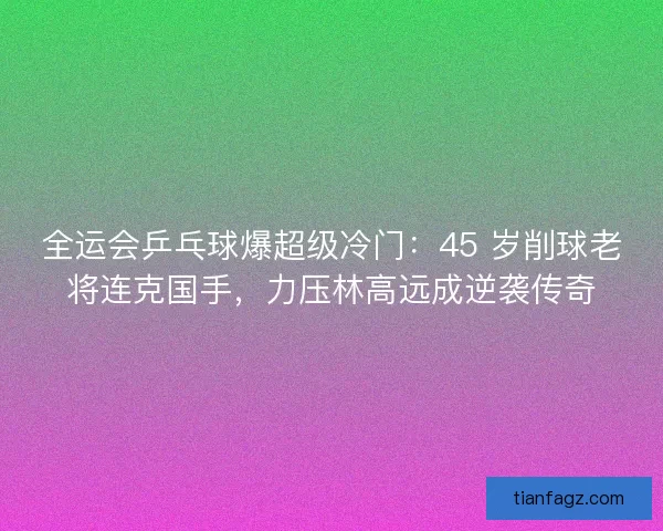 全运会乒乓球爆超级冷门：45 岁削球老将连克国手，力压林高远成逆袭传奇