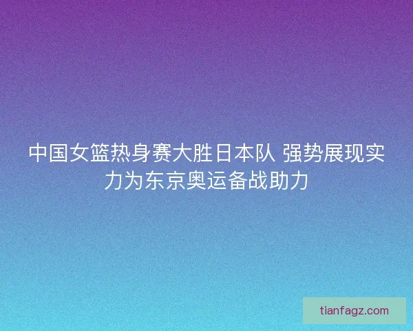 中国女篮热身赛大胜日本队 强势展现实力为东京奥运备战助力