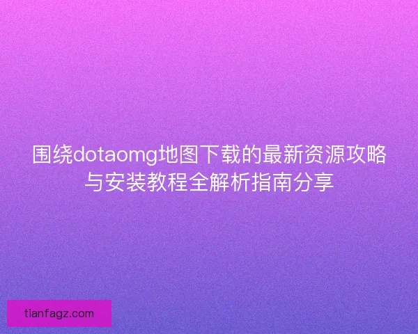 围绕dotaomg地图下载的最新资源攻略与安装教程全解析指南分享