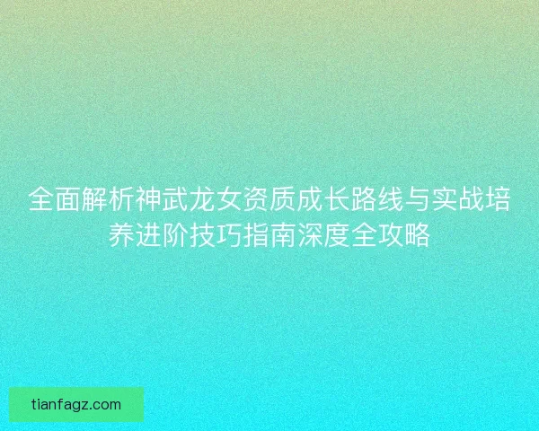 全面解析神武龙女资质成长路线与实战培养进阶技巧指南深度全攻略